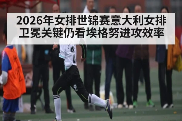 2026年女排世锦赛意大利女排卫冕关键仍看埃格努进攻效率