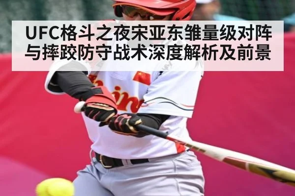 UFC格斗之夜宋亚东雏量级对阵与摔跤防守战术深度解析及前景