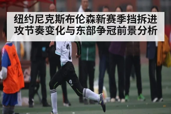 纽约尼克斯布伦森新赛季挡拆进攻节奏变化与东部争冠前景分析
